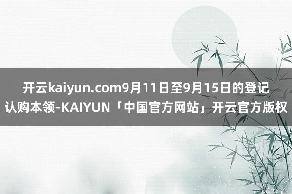 开云kaiyun.com9月11日至9月15日的登记认购本领-KAIYUN「中国官方网站」开云官方版权