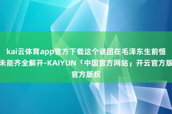 kai云体育app官方下载这个谜团在毛泽东生前恒久未能齐全解开-KAIYUN「中国官方网站」开云官方版权