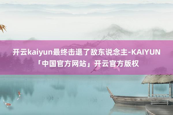 开云kaiyun最终击退了敌东说念主-KAIYUN「中国官方网站」开云官方版权