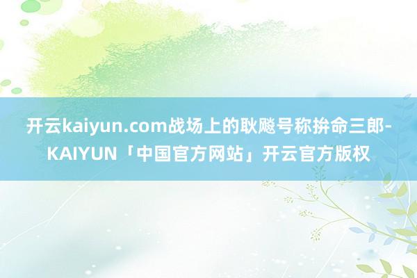 开云kaiyun.com战场上的耿飚号称拚命三郎-KAIYUN「中国官方网站」开云官方版权