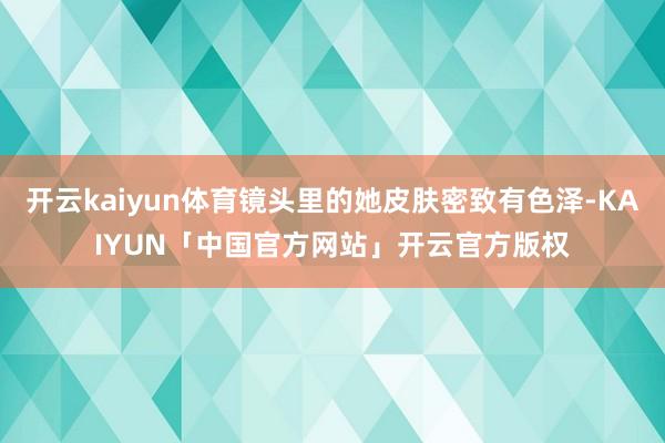 开云kaiyun体育镜头里的她皮肤密致有色泽-KAIYUN「中国官方网站」开云官方版权