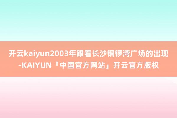 开云kaiyun2003年跟着长沙铜锣湾广场的出现-KAIYUN「中国官方网站」开云官方版权