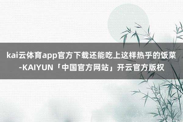 kai云体育app官方下载还能吃上这样热乎的饭菜-KAIYUN「中国官方网站」开云官方版权