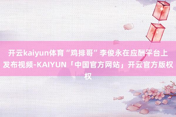 开云kaiyun体育“鸡排哥”李俊永在应酬平台上发布视频-KAIYUN「中国官方网站」开云官方版权