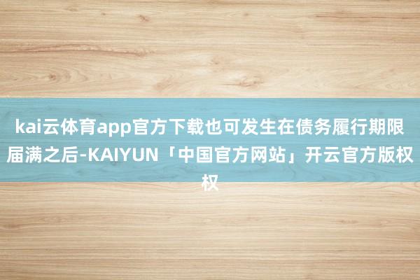 kai云体育app官方下载也可发生在债务履行期限届满之后-KAIYUN「中国官方网站」开云官方版权