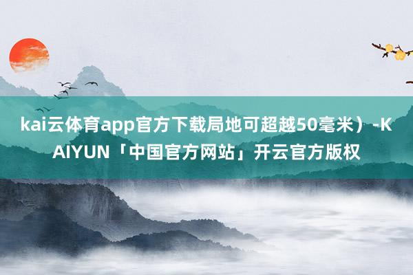kai云体育app官方下载局地可超越50毫米）-KAIYUN「中国官方网站」开云官方版权