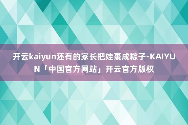 开云kaiyun还有的家长把娃裹成粽子-KAIYUN「中国官方网站」开云官方版权