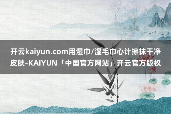 开云kaiyun.com用湿巾/湿毛巾心计擦抹干净皮肤-KAIYUN「中国官方网站」开云官方版权