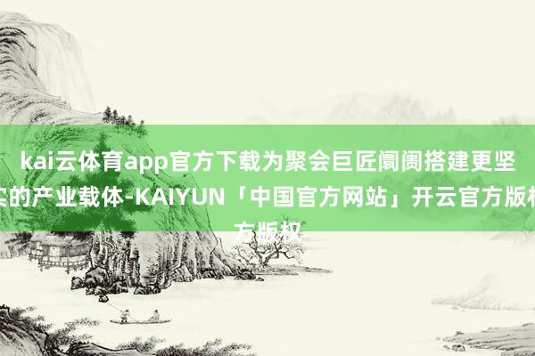 kai云体育app官方下载为聚会巨匠阛阓搭建更坚实的产业载体-KAIYUN「中国官方网站」开云官方版权