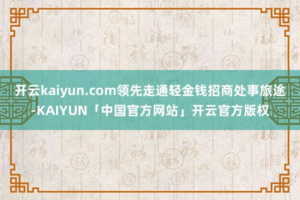开云kaiyun.com领先走通轻金钱招商处事旅途-KAIYUN「中国官方网站」开云官方版权