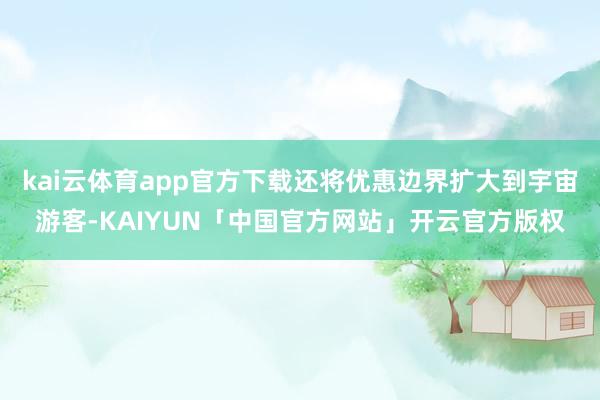 kai云体育app官方下载还将优惠边界扩大到宇宙游客-KAIYUN「中国官方网站」开云官方版权
