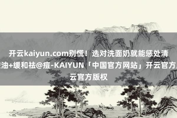 开云kaiyun.com别慌!选对洗面奶就能惩处清洁控油+缓和祛@痘-KAIYUN「中国官方网站」开云官方版权