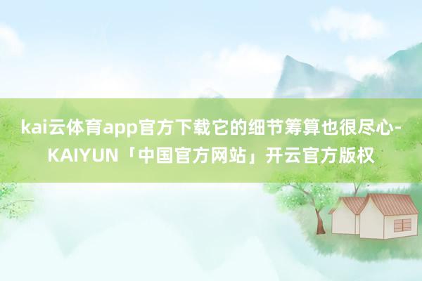 kai云体育app官方下载它的细节筹算也很尽心-KAIYUN「中国官方网站」开云官方版权