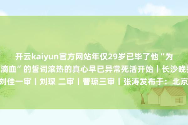开云kaiyun官方网站年仅29岁已毕了他“为苏维埃新中国流尽临了一滴血”的誓词滚热的真心早已异常死活开始丨长沙晚报 掌上长沙裁剪丨刘佳一审丨刘琛 二审丨曹琼三审丨张涛发布于：北京市-KAIYUN「中国官方网站」开云官方版权