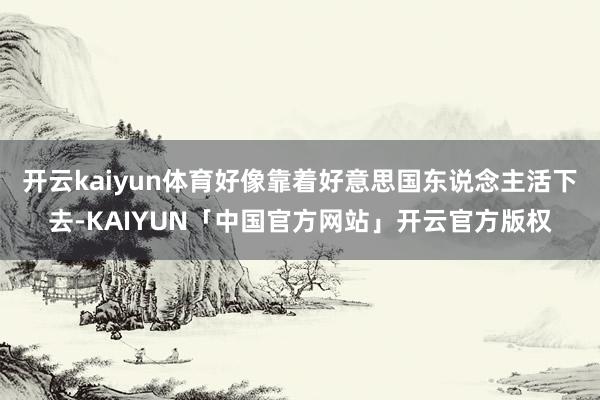 开云kaiyun体育好像靠着好意思国东说念主活下去-KAIYUN「中国官方网站」开云官方版权