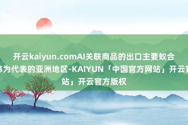 开云kaiyun.comAI关联商品的出口主要蚁合在以中韩为代表的亚洲地区-KAIYUN「中国官方网站」开云官方版权
