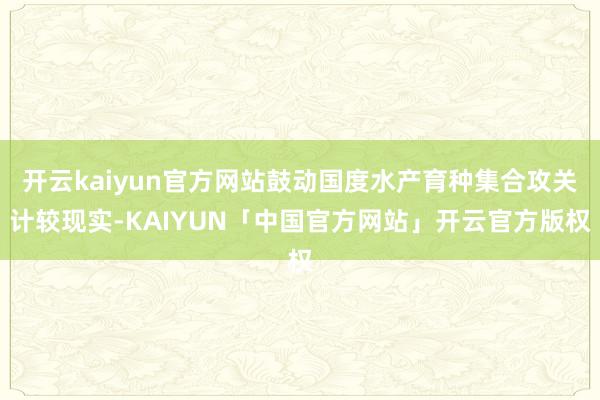 开云kaiyun官方网站鼓动国度水产育种集合攻关计较现实-KAIYUN「中国官方网站」开云官方版权