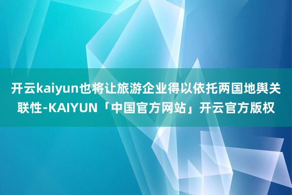 开云kaiyun也将让旅游企业得以依托两国地舆关联性-KAIYUN「中国官方网站」开云官方版权