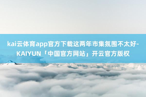 kai云体育app官方下载这两年市集氛围不太好-KAIYUN「中国官方网站」开云官方版权