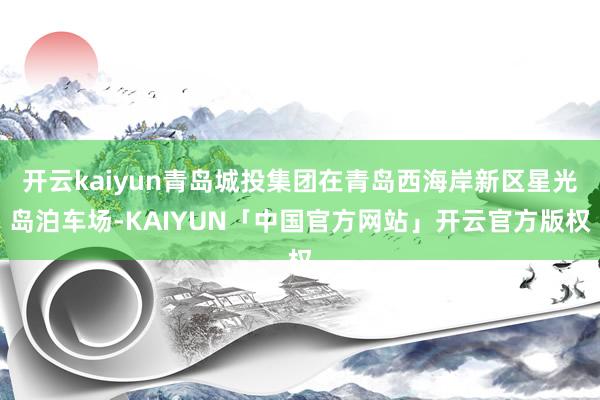 开云kaiyun青岛城投集团在青岛西海岸新区星光岛泊车场-KAIYUN「中国官方网站」开云官方版权