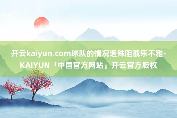 开云kaiyun.com球队的情况迥殊阻截乐不雅-KAIYUN「中国官方网站」开云官方版权