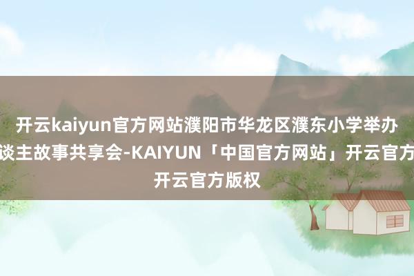 开云kaiyun官方网站濮阳市华龙区濮东小学举办育东谈主故事共享会-KAIYUN「中国官方网站」开云官方版权