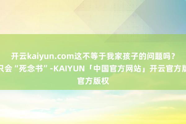 开云kaiyun.com这不等于我家孩子的问题吗？他只会“死念书”-KAIYUN「中国官方网站」开云官方版权