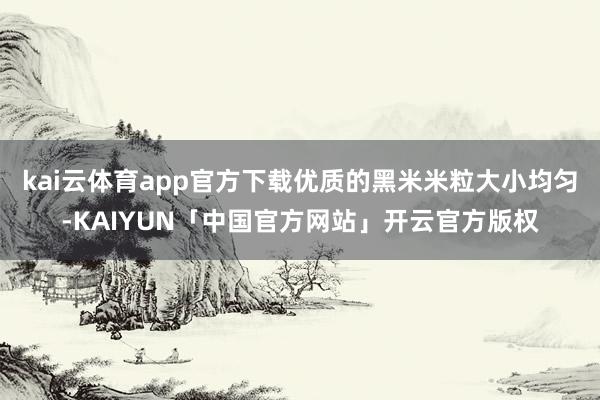 kai云体育app官方下载优质的黑米米粒大小均匀-KAIYUN「中国官方网站」开云官方版权
