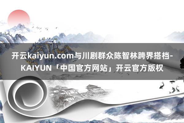 开云kaiyun.com与川剧群众陈智林跨界搭档-KAIYUN「中国官方网站」开云官方版权