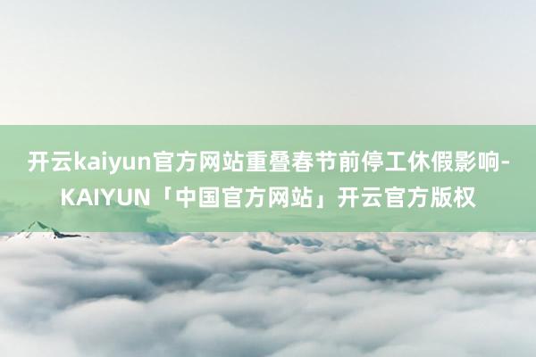开云kaiyun官方网站重叠春节前停工休假影响-KAIYUN「中国官方网站」开云官方版权