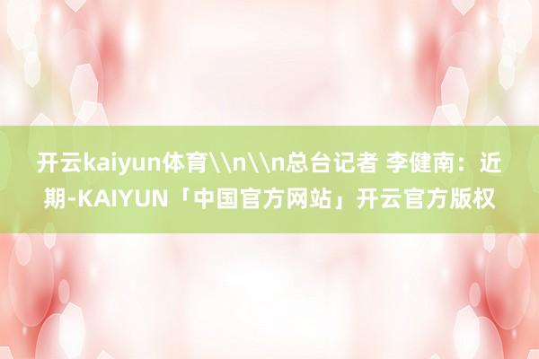 开云kaiyun体育\n\n总台记者 李健南：近期-KAIYUN「中国官方网站」开云官方版权