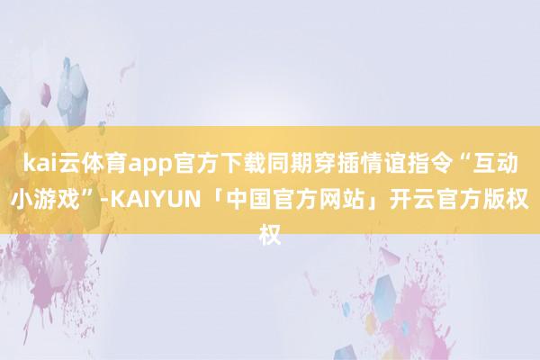 kai云体育app官方下载同期穿插情谊指令“互动小游戏”-KAIYUN「中国官方网站」开云官方版权
