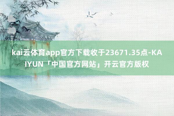 kai云体育app官方下载收于23671.35点-KAIYUN「中国官方网站」开云官方版权