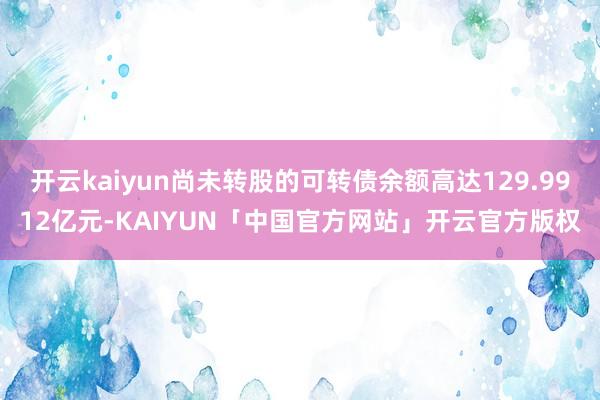 开云kaiyun尚未转股的可转债余额高达129.9912亿元-KAIYUN「中国官方网站」开云官方版权