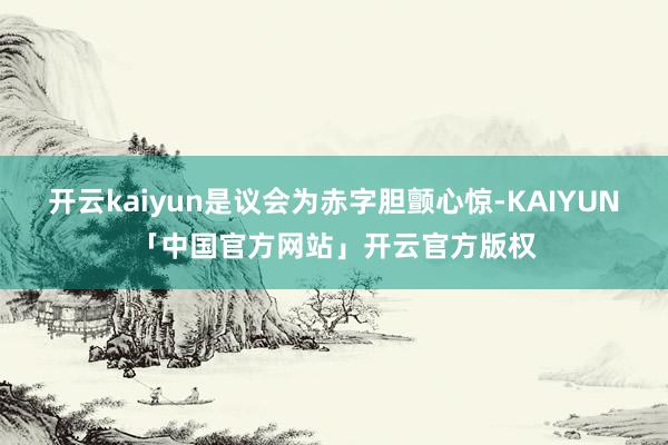 开云kaiyun是议会为赤字胆颤心惊-KAIYUN「中国官方网站」开云官方版权