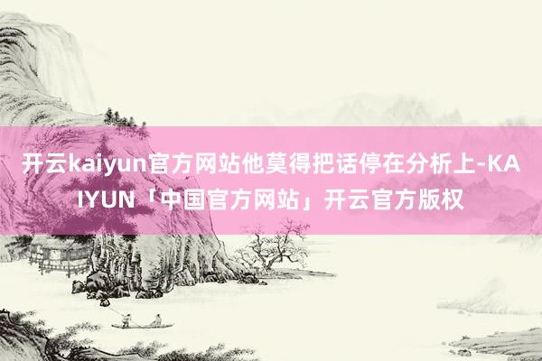开云kaiyun官方网站他莫得把话停在分析上-KAIYUN「中国官方网站」开云官方版权