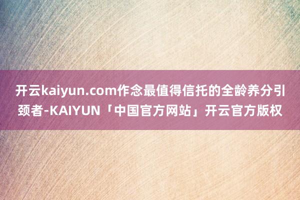 开云kaiyun.com作念最值得信托的全龄养分引颈者-KAIYUN「中国官方网站」开云官方版权